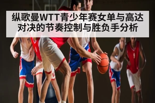 纵歌曼WTT青少年赛女单与高达对决的节奏控制与胜负手分析